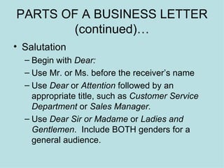 PARTS OF A BUSINESS LETTER (continued)… Salutation Begin with  Dear: Use Mr. or Ms. before the receiver’s name Use  Dear  or  Attention  followed by an appropriate title, such as  Customer Service Department  or  Sales Manager. Use  Dear Sir or Madame  or  Ladies and Gentlemen .  Include BOTH genders for a general audience. 