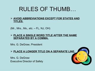 RULES OF THUMB… AVOID ABBREVIATIONS EXCEPT FOR STATES AND TITLES.   (Mr., Mrs., Ms., etc. – FL, NJ, OH) PLACE A SINGLE WORD TITLE AFTER THE NAME   SEPARATED BY A COMMA.   Mrs. G. DeGraw, President PLACE A LONGER TITLE ON A SEPARATE LINE. Mrs. G. DeGraw Executive Director of Safety 