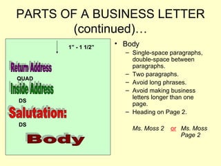 PARTS OF A BUSINESS LETTER (continued)… Body Single-space paragraphs, double-space between paragraphs.  Two paragraphs. Avoid long phrases. Avoid making business letters longer than one page. Heading on Page 2. Ms. Moss 2  or   Ms. Moss Page 2 Return Address Inside Address 1” - 1 1/2”  QUAD DS Salutation: DS Body 