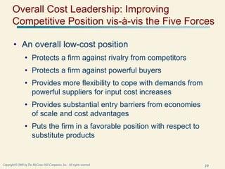 10
Copyright © 2005 by The McGraw-Hill Companies, Inc. All rights reserved.
Overall Cost Leadership: Improving
Competitive Position vis-à-vis the Five Forces
• An overall low-cost position
• Protects a firm against rivalry from competitors
• Protects a firm against powerful buyers
• Provides more flexibility to cope with demands from
powerful suppliers for input cost increases
• Provides substantial entry barriers from economies
of scale and cost advantages
• Puts the firm in a favorable position with respect to
substitute products
 