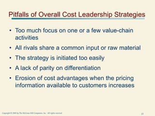 11
Copyright © 2005 by The McGraw-Hill Companies, Inc. All rights reserved.
Pitfalls of Overall Cost Leadership Strategies
• Too much focus on one or a few value-chain
activities
• All rivals share a common input or raw material
• The strategy is initiated too easily
• A lack of parity on differentiation
• Erosion of cost advantages when the pricing
information available to customers increases
 