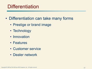 12
Copyright © 2005 by The McGraw-Hill Companies, Inc. All rights reserved.
Differentiation
• Differentiation can take many forms
• Prestige or brand image
• Technology
• Innovation
• Features
• Customer service
• Dealer network
 