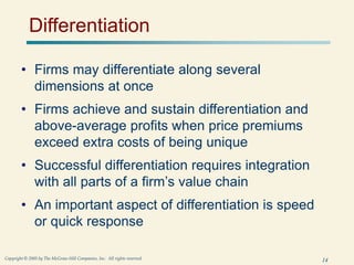 14
Copyright © 2005 by The McGraw-Hill Companies, Inc. All rights reserved.
Differentiation
• Firms may differentiate along several
dimensions at once
• Firms achieve and sustain differentiation and
above-average profits when price premiums
exceed extra costs of being unique
• Successful differentiation requires integration
with all parts of a firm’s value chain
• An important aspect of differentiation is speed
or quick response
 