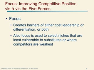 18
Copyright © 2005 by The McGraw-Hill Companies, Inc. All rights reserved.
Focus: Improving Competitive Position
vis-à-vis the Five Forces
• Focus
• Creates barriers of either cost leadership or
differentiation, or both
• Also focus is used to select niches that are
least vulnerable to substitutes or where
competitors are weakest
 