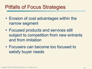 19
Copyright © 2005 by The McGraw-Hill Companies, Inc. All rights reserved.
Pitfalls of Focus Strategies
• Erosion of cost advantages within the
narrow segment
• Focused products and services still
subject to competition from new entrants
and from imitation
• Focusers can become too focused to
satisfy buyer needs
 
