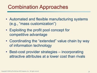 21
Copyright © 2005 by The McGraw-Hill Companies, Inc. All rights reserved.
Combination Approaches
• Automated and flexible manufacturing systems
(e.g., “mass customization”)
• Exploiting the profit pool concept for
competitive advantage
• Coordinating the “extended” value chain by way
of information technology
• Best-cost provider strategies – incorporating
attractive attributes at a lower cost than rivals
 