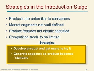 29
Copyright © 2005 by The McGraw-Hill Companies, Inc. All rights reserved.
Strategies in the Introduction Stage
• Products are unfamiliar to consumers
• Market segments not well defined
• Product features not clearly specified
• Competition tends to be limited
Strategies
• Develop product and get users to try it
• Generate exposure so product becomes
“standard
 