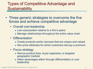 3
Copyright © 2005 by The McGraw-Hill Companies, Inc. All rights reserved.
Types of Competitive Advantage and
Sustainability
• Three generic strategies to overcome the five
forces and achieve competitive advantage
• Overall cost leadership
 Low-cost-position relative to a firm’s peers
 Manage relationships throughout the entire value chain
• Differentiation
 Create products and/or services that are unique and valued
 Non-price attributes for which customers will pay a premium
• Focus strategy
 Narrow product lines, buyer segments, or targeted
geographic markets
 Attain advantages either through differentiation or cost
leadership
 
