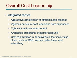6
Copyright © 2005 by The McGraw-Hill Companies, Inc. All rights reserved.
Overall Cost Leadership
• Integrated tactics
• Aggressive construction of efficient-scale facilities
• Vigorous pursuit of cost reductions from experience
• Tight cost and overhead control
• Avoidance of marginal customer accounts
• Cost minimization in all activities in the firm’s value
chain, such as R&D, service, sales force, and
advertising
 