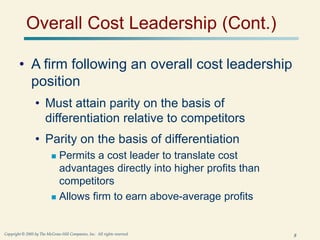 8
Copyright © 2005 by The McGraw-Hill Companies, Inc. All rights reserved.
Overall Cost Leadership (Cont.)
• A firm following an overall cost leadership
position
• Must attain parity on the basis of
differentiation relative to competitors
• Parity on the basis of differentiation
 Permits a cost leader to translate cost
advantages directly into higher profits than
competitors
 Allows firm to earn above-average profits
 