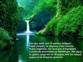 Σου έχω καλά νέα! Ο τρόπος υπάρχει! Τώρα μπορείς να αρχίσεις πολύ εύκολα, Χωρίς κεφάλαιο, την Δική σου Επιχείρηση η οποία θα αναπτύσσεται 24 h /24ωρο, 365 μέρες το χρόνο, μέχρι και σε 28 χώρες ανα τον κόσμο, χωρίς να σε δεσμεύει χρονικά! 