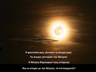 Η φαντασία μας, γέννησε τα όνειρά μας! Τα όνειρα γέννησαν την θέληση! Η θέληση δημιουργεί τους στόχους! Και οι στόχοι με την θέληση, τα επιτεύγματα!!! 