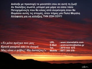 URL : www.stamelakis.com E-Mail : andrewmlm@tellas.gr Tel. : 2610 433  675 Mobile : 6977 355 378 Διάλεξε με προσοχή το μονοπάτι σου σε αυτή τη ζωή! Αν διαλέξεις σωστά, μπορεί μια μέρα να είσαι τόσο  Πετυχημένος/η που θα κλαις από συγκίνηση όταν θα Θυμάσαι αυτές τις στιγμές, όταν πήρες μία Πολύ Μεγάλη Απόφαση για να αλλάξεις  ΤΗΝ ΖΩΗ ΣΟΥ!! «Το μόνο πράγμα που μας Κρατά μακρυά απο τα όνειρά Μας είναι ο φόβος! Μη διστάζεις!» 