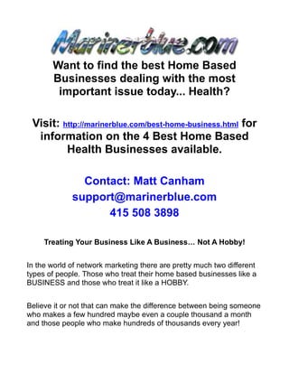 Want to find the best Home Based
       Businesses dealing with the most
        important issue today... Health?

 Visit: http://marinerblue.com/best-home-business.html for
  information on the 4 Best Home Based
         Health Businesses available.

               Contact: Matt Canham
             support@marinerblue.com
                   415 508 3898

     Treating Your Business Like A Business… Not A Hobby!


In the world of network marketing there are pretty much two different
types of people. Those who treat their home based businesses like a
BUSINESS and those who treat it like a HOBBY.


Believe it or not that can make the difference between being someone
who makes a few hundred maybe even a couple thousand a month
and those people who make hundreds of thousands every year!
 