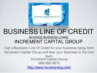 BUSINESS LINE OF CREDIT
ADVANCE BUSINESS LOANS
INCREMENT CAPITAL GROUP
Get a Business Line Of Credit for your business today from
Increment Capital Group and take your business to the next
level.
Increment Capital Group
888-992-9970
http://www.incrementcg.com/
 