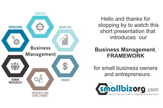 Hello and thanks for 
stopping by to watch this 
short presentation that 
introduces our 
Business Management 
FRAMEWORK 
for small business owners 
and entrepreneurs. 
 