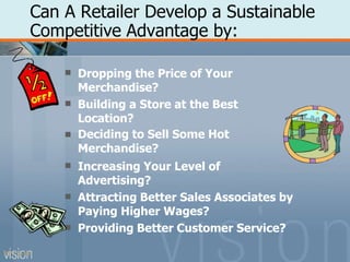 Can A Retailer Develop a Sustainable
Competitive Advantage by:






Dropping the Price of Your
Merchandise?
Building a Store at the Best
Location?
Deciding to Sell Some Hot
Merchandise?
Increasing Your Level of
Advertising?
Attracting Better Sales Associates by
Paying Higher Wages?
Providing Better Customer Service?
PPT 5-18
 