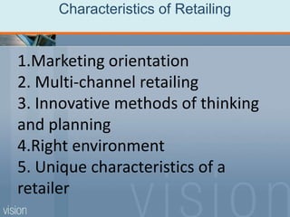 Characteristics of Retailing
1.Marketing orientation
2. Multi-channel retailing
3. Innovative methods of thinking
and planning
4.Right environment
5. Unique characteristics of a
retailer
 