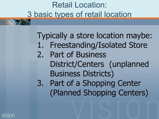 Retail Location:
3 basic types of retail location
Typically a store location maybe:
1. Freestanding/Isolated Store
2. Part of Business
District/Centers (unplanned
Business Districts)
3. Part of a Shopping Center
(Planned Shopping Centers)
 