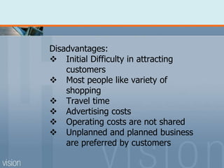 Disadvantages:
 Initial Difficulty in attracting
customers
 Most people like variety of
shopping
 Travel time
 Advertising costs
 Operating costs are not shared
 Unplanned and planned business
are preferred by customers
 