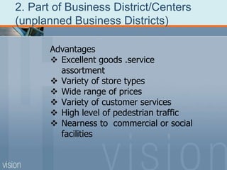 2. Part of Business District/Centers
(unplanned Business Districts)
Advantages
 Excellent goods .service
assortment
 Variety of store types
 Wide range of prices
 Variety of customer services
 High level of pedestrian traffic
 Nearness to commercial or social
facilities
 