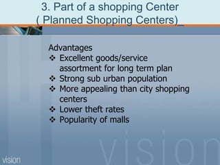 3. Part of a shopping Center
( Planned Shopping Centers)_
Advantages
 Excellent goods/service
assortment for long term plan
 Strong sub urban population
 More appealing than city shopping
centers
 Lower theft rates
 Popularity of malls
 