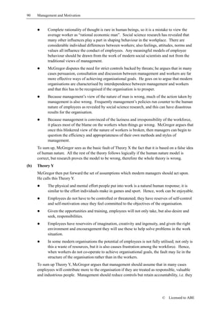 90    Management and Motivation


      !     Complete rationality of thought is rare in human beings, so it is a mistake to view the
            average worker as “rational economic man”. Social science research has revealed that
            many other influences play a part in shaping behaviour in the workplace. There are
            considerable individual differences between workers; also feelings, attitudes, norms and
            values all influence the conduct of employees. Any meaningful models of employee
            behaviour should be drawn from the work of modern social scientists and not from the
            traditional views of management.
      !     McGregor disputes the need for strict controls backed by threats; he argues that in many
            cases persuasion, consultation and discussion between management and workers are far
            more effective ways of achieving organisational goals. He goes on to argue that modern
            organisations are characterised by interdependence between management and workers
            and that this has to be recognised if the organisation is to prosper.
      !     Because management’s view of the nature of man is wrong, much of the action taken by
            management is also wrong. Frequently management’s policies run counter to the human
            nature of employees as revealed by social science research, and this can have disastrous
            results for the organisation.
      !     Because management is convinced of the laziness and irresponsibility of the workforce,
            it places most of the blame on the workers when things go wrong. McGregor argues that
            once this blinkered view of the nature of workers is broken, then managers can begin to
            question the efficiency and appropriateness of their own methods and styles of
            management.
      To sum up, McGregor sees as the basic fault of Theory X the fact that it is based on a false idea
      of human nature. All the rest of the theory follows logically if the human nature model is
      correct, but research proves the model to be wrong, therefore the whole theory is wrong.
(b)   Theory Y
      McGregor then put forward the set of assumptions which modern managers should act upon.
      He calls this Theory Y.
      !     The physical and mental effort people put into work is a natural human response; it is
            similar to the effort individuals make in games and sport. Hence, work can be enjoyable.
      !     Employees do not have to be controlled or threatened; they have reserves of self-control
            and self-motivation once they feel committed to the objectives of the organisation.
      !     Given the opportunities and training, employees will not only take, but also desire and
            seek, responsibilities.
      !     Employees have reservoirs of imagination, creativity and ingenuity, and given the right
            environment and encouragement they will use these to help solve problems in the work
            situation.
      !     In some modern organisations the potential of employees is not fully utilised; not only is
            this a waste of resources, but it is also causes frustration among the workforce. Hence,
            when workers do not co-operate to achieve organisational goals, the fault may lie in the
            structure of the organisation rather than in the workers.
      To sum up Theory Y, McGregor argues that management should assume that in many cases
      employees will contribute more to the organisation if they are treated as responsible, valuable
      and industrious people. Management should reduce controls but retain accountability, i.e. they




                                                                                   ©   Licensed to ABE
 