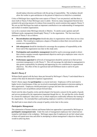 Management and Motivation    91


      should replace direction and threats with the giving of responsibility. The workplace should
      allow the worker to gain satisfaction in the pursuit of objectives to which he is committed.
Critics of McGregor have argued that some aspects of Theory Y are not practical, and that there is
more truth in Theory X than McGregor cares to admit. However, many management theorists have
pointed to the growing amount of evidence from research by social scientists that supports Theory Y.
We can say that McGregor has made an important contribution to our understanding of management
and workers in modern organisations.
Let us for a moment relate McGregor directly to Maslow. To satisfy social, egotistic and self-
fulfilment needs, management should apply Theory Y in the organisation. The four most basic
elements of Theory Y are as follows:
!     Decentralisation and delegation should take place in organisations where there are too close
      controls. This would give employees a degree of freedom to direct their own activities and
      assume new responsibilities.
!     Job enlargement should be introduced to encourage the acceptance of responsibility at the
      lower end of the organisation (see later in this study unit).
!     Participation and consultative management should be used to encourage people to direct
      their creative energies towards organisational objectives and to give employees some voice in
      decisions that affect them.
!     Performance appraisal for all levels of management should be carried out to find out how
      consistent management is with Theory Y. This will encourage the individual in management to
      take greater responsibility for planning and appraising his own contribution to organisational
      objectives. The effect of this on egotistical and self-fulfilment needs is said to be quite
      substantial.

Ouchi’s Theory Z
William Ouchi agreed with the basic ideas put forward by McGregor’s Theory Y and related these to
certain of the ideas he detected in Japanese organisations.
Ouchi’s theory argues that participation is a crucial motivator. Employees will be motivated to
higher levels of performance if they are involved in meaningful participation in decision-making in
their organisation. Employees should participate in groups and enter into consultations with
management to sort out problems and put forward ideas.
Ouchi took the idea of quality circles and developed it far beyond a concern for the quality of goods
and services produced by the organisation (important though this is). He said that the circles should
be a forum for employees’ ideas and a way in which employees could really influence the running of
the organisation. He concluded that a participating employee would be a well-motivated employee.
We shall look in more detail at the concept of quality circles later in the course.

Participative Management
The culmination of human relations and human behaviour approaches is presented by McGregor as
participative management style. Under this style of management employees feel valued and are
treated as individuals in the workplace. McGregor argues that if employees do not feel valued some
of them will spend more time and effort in attempting to defeat management’s objectives than they
would in achieving them.




©   Licensed to ABE
 