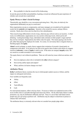 Management and Motivation       93


!     How probable it is that the reward will be forthcoming
In turn the perceived effort and probability of getting a reward are influenced by past experience of
whether such rewards have materialised.

Equity Theory or Adam’s Social Exchange
Theoretically, pay should be a very convenient motivating force. Why, then, do relatively few
organisations deliberately use pay as a motivator?
Most organisations see pay as compensation, and many managers are rewarded not for particular
results but for seniority and experience. Seniority is the reward for success, and pay follows
seniority. Rarely does a boss earn less than his or her subordinate(s).
There must be large differentials in levels of pay, otherwise pay will not work as an incentive. In their
worry over differentials, organisations are very secretive about pay levels, which can be self-
defeating. Lacking knowledge of pay, individuals make estimates of other people’s wages and feel
they are less well paid. Organisations also follow rules for equity. This means paying a rate for the
job, rather than paying the employee for results. In a sense, it is not money that is a hygiene factor, as
Herzberg argues, but equity.
Adam’s social exchange, or equity, theory suggests that evaluation of rewards is based partly on
comparisons with others. If we perceive our ratio to be equal to that of others with whom we compare
ourselves (referents), a state of equity is said to exist. If the ratios are unequal, inequity exists. We
see ourselves as under-rewarded or over-rewarded.
The equity theory is not without its problems. There are still some key issues which are unclear, such
as:
!     How do employees select who is included in the other referent category?
!     How do they define inputs and outputs?
!     When, and how, do factors change over time?

Attribution Theory
Kelley’s attribution theory examines the way in which people explain success or failure, and the
impact on subsequent motivations.
Four variables are frequently used:
!     Ability
!     Effort
!     Task difficulty
!     Luck
For motivational purposes, effort is the key factor. If success or failure are explained in terms of the
level of effort, then it is possible that high motivation may follow. On the other hand, failure to obtain
promotion, say, may be attributed to difficulty and luck. Since it is out of their individual control,
people may give up trying to perform well. Attributions may be subject to distortions to protect or
enhance their self-esteem.
The attribution theory is extremely relevant when we consider how people judge others.




©   Licensed to ABE
 