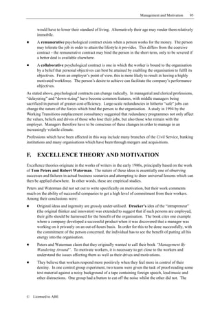 Management and Motivation       95


       would have to lower their standard of living. Alternatively their age may render them relatively
       immobile.
!      A remunerative psychological contract exists when a person works for the money. The person
       may tolerate the job in order to attain the lifestyle it provides. This differs from the coercive
       contract - the remunerative contract may bind the person in the short term, only to be severed if
       a better deal is available elsewhere.
!      A collaborative psychological contract is one in which the worker is bound to the organisation
       by a belief that personal objectives can best be attained by enabling the organisation to fulfil its
       objectives. From an employer’s point of view, this is more likely to result in having a highly
       motivated workforce. The person’s desire to achieve can facilitate the company’s performance
       objectives.
As stated above, psychological contracts can change radically. In managerial and clerical professions,
“delayering” and “down-sizing” have become common features, with middle managers being
sacrificed in pursuit of greater cost-efficiency. Large-scale redundancies in hitherto “safe” jobs can
change the nature of the forces which bind the person to the organisation. A study in 1994 by the
Working Transitions outplacement consultancy suggested that redundancy programmes not only affect
the values, beliefs and drives of those who lose their jobs, but also those who remain with the
employer. Managers therefore have to be conscious of these changes in order to manage in an
increasingly volatile climate.
Professions which have been affected in this way include many branches of the Civil Service, banking
institutions and many organisations which have been through mergers and acquisitions.


F.     EXCELLENCE THEORY AND MOTIVATION
Excellence theories originate in the works of writers in the early 1980s, principally based on the work
of Tom Peters and Robert Waterman. The nature of these ideas is essentially one of observing
successes and failures in actual business scenarios and attempting to draw universal lessons which can
then be applied elsewhere. In other words, these are empirical studies.
Peters and Waterman did not set out to write specifically on motivation, but their work comments
much on the ability of successful companies to get a high level of commitment from their workers.
Among their conclusions were:
!      Original ideas and ingenuity are grossly under-utilised. Drucker’s idea of the “intrapreneur”
       (the original thinker and innovator) was extended to suggest that if such persons are employed,
       their gifts should be harnessed for the benefit of the organisation. The book cites one example
       where a company developed a successful product when it was discovered that a manager was
       working on it privately on an out-of-hours basis. In order for this to be done successfully, with
       the commitment of the person concerned, the individual has to see the benefit of putting all his
       energy into the organisation.
!      Peters and Waterman claim that they originally wanted to call their book “Management By
       Wandering Around”. To motivate workers, it is necessary to get close to the workers and
       understand the issues affecting them as well as their drives and motivations.
!      They believe that workers respond more positively when they feel more in control of their
       destiny. In one control group experiment, two teams were given the task of proof-reading some
       text material against a noisy background of a tape containing foreign speech, loud music and
       other distractions. One group had a button to cut off the noise whilst the other did not. The



©    Licensed to ABE
 