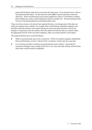 96    Management and Motivation


      group with the button made far less errors than the other group. It was found, however, that no-
      one had pressed the button! The fact that the workers felt in control made them work more
      effectively. Peters and Waterman record a direct application of this in a Ford Motor Company
      plant whereby any worker could (temporarily) stop the assembly line. This had stunning results
      in terms of increased productivity and reduced defect rates.
There are obvious lessons to be drawn from empirical theories, even though some of the ideas are
really just common sense codified. For example, Peters and Waterman noted that companies who
treat their staff and customers with respect and decency tend to do better than those who do not,
though it is surprising to note the extent to which the authors feel that the latter are common today.
By applying the lessons of the successful companies, others can usually benefit to some degree.
The empirical theories have several drawbacks:
!     What is successful today may not be so tomorrow. Of the 43 excellent companies identified by
      Peters and Waterman, at least 11 did not fit the “excellence” criteria only five years later.
!     It is not always possible to translate successful practices across cultures. Successful US
      motivation techniques may not apply in the UK or vice versa, and some of those of the Far East
      and Europe would be totally incompatible.




                                                                                     ©   Licensed to ABE
 