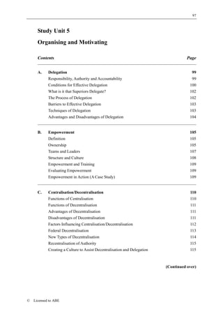 97



      Study Unit 5
      Organising and Motivating

      Contents                                                                        Page


      A.    Delegation                                                                  99
            Responsibility, Authority and Accountability                                99
            Conditions for Effective Delegation                                        100
            What is it that Superiors Delegate?                                        102
            The Process of Delegation                                                  102
            Barriers to Effective Delegation                                           103
            Techniques of Delegation                                                   103
            Advantages and Disadvantages of Delegation                                 104


      B.    Empowerment                                                                105
            Definition                                                                 105
            Ownership                                                                  105
            Teams and Leaders                                                          107
            Structure and Culture                                                      108
            Empowerment and Training                                                   109
            Evaluating Empowerment                                                     109
            Empowerment in Action (A Case Study)                                       109


      C.    Centralisation/Decentralisation                                            110
            Functions of Centralisation                                                110
            Functions of Decentralisation                                              111
            Advantages of Decentralisation                                             111
            Disadvantages of Decentralisation                                          111
            Factors Influencing Centralisation/Decentralisation                        112
            Federal Decentralisation                                                   113
            New Types of Decentralisation                                              114
            Recentralisation of Authority                                              115
            Creating a Culture to Assist Decentralisation and Delegation               115



                                                                           (Continued over)




©   Licensed to ABE
 