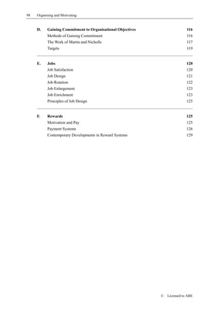 98   Organising and Motivating


     D.    Gaining Commitment to Organisational Objectives                  116
           Methods of Gaining Commitment                                    116
           The Work of Martin and Nicholls                                  117
           Targets                                                          119


     E.    Jobs                                                             120
           Job Satisfaction                                                 120
           Job Design                                                       121
           Job Rotation                                                     122
           Job Enlargement                                                  123
           Job Enrichment                                                   123
           Principles of Job Design                                         125


     F.    Rewards                                                          125
           Motivation and Pay                                               125
           Payment Systems                                                  126
           Contemporary Developments in Reward Systems                      129




                                                             ©   Licensed to ABE
 