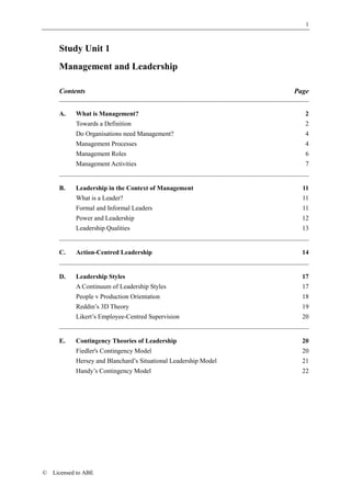 1



      Study Unit 1
      Management and Leadership

      Contents                                                    Page


      A.    What is Management?                                      2
            Towards a Definition                                     2
            Do Organisations need Management?                        4
            Management Processes                                     4
            Management Roles                                         6
            Management Activities                                    7


      B.    Leadership in the Context of Management                 11
            What is a Leader?                                       11
            Formal and Informal Leaders                             11
            Power and Leadership                                    12
            Leadership Qualities                                    13


      C.    Action-Centred Leadership                               14


      D.    Leadership Styles                                       17
            A Continuum of Leadership Styles                        17
            People v Production Orientation                         18
            Reddin’s 3D Theory                                      19
            Likert’s Employee-Centred Supervision                   20


      E.    Contingency Theories of Leadership                      20
            Fiedler's Contingency Model                             20
            Hersey and Blanchard’s Situational Leadership Model     21
            Handy’s Contingency Model                               22




©   Licensed to ABE
 