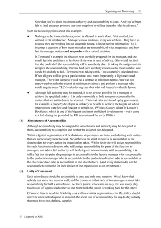 Organising and Motivating   101


              Note that you’ve given maximum authority and accountability to Jean. And you’ve been
              fair to (and put great pressure on) your suppliers by telling them the rules in advance.”
        Note the following points about this example.
              Nothing can be learned unless a junior is allowed to work alone. Not unaided, but
              without overt interference. Managers make mistakes, every one of them. They have to
              because they are working into an uncertain future, without perfect information. So it
              becomes a question of how many mistakes are reasonable, of what magnitude, and how
              fast the manager notices and responds with a revised decision.
              In Townsend’s example the situation was carefully prepared for the manager, and she
              would feel she could turn to her boss if she was in need of advice. She would not feel
              that she could shift the accountability off to somebody else. In taking the assignment she
              accepted the accountability. But she had been carefully chosen as the most suitable, and
              would be unlikely to fail. Townsend was taking a risk – but a carefully calculated one.
              When all goes well he gets a good contract and, more importantly, a high-motivated
              manager. The worst scenario would be a contract at minimum terms (Jean was not
              empowered to authorise except at minimum or above), and perhaps a manager who
              would require some TLC (tender-loving care) but who had learned a valuable lesson.
              Although full authority may be granted, it is not always possible for a manager to
              achieve the specified task(s). It is only reasonable to hold someone accountable for
              matters that are within his or her control. If interest rates are forced up by government,
              for example, a property developer is unlikely to be able to achieve the targets set whilst
              interest rates were low and forecast to remain so. (Witness Canary Wharf in London’s
              Docklands, which is one of the biggest and most publicised developments – yet it came
              to a halt during the period of the UK recession of the early 1990s.)
(b)     Absoluteness of Accountability
        Although responsibility may be assigned to subordinates and authority may be delegated to
        them, accountability to a superior can neither be assigned nor delegated.
        Within a typical organisation will be divisions, departments, sections, each dealing with matters
        that are successively more tactical. Nevertheless the chief executive is accountable to the
        shareholders for every action the organisation takes. Whilst he or she will assign responsibility
        for each function to a director, who will assign responsibility for parts of the function to
        managers, and whilst full authority will be delegated commensurate with responsibility, it is
        still a fact that the paint shop manager is accountable to the factory manager who is accountable
        to the production manager who is accountable to the production director, who is accountable to
        the chief executive, who is accountable to the shareholders. (And every shareholder will be
        accountable to someone for their choice of the organisation as an investment.)
(c)     Unity of Command
        Each subordinate should be accountable to one, and only one, superior. We all know that
        nobody can serve two masters well; and the converse is that each of two managers cannot take
        responsibility for half a subordinate. A clever junior, who wants an easy life, can easily play
        two bosses off against each other so that both think the junior is working hard for the other!
        Of course there is need for flexibility – as within a matrix organisation – but flexibility should
        never be allowed to disguise or diminish the clear line of accountability for day-to-day activity
        that must be to one, defined, superior.




©     Licensed to ABE
 