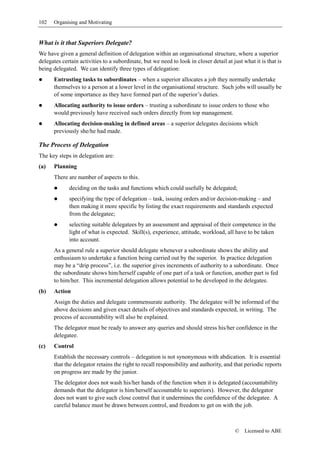 102   Organising and Motivating


What is it that Superiors Delegate?
We have given a general definition of delegation within an organisational structure, where a superior
delegates certain activities to a subordinate, but we need to look in closer detail at just what it is that is
being delegated. We can identify three types of delegation:
      Entrusting tasks to subordinates – when a superior allocates a job they normally undertake
      themselves to a person at a lower level in the organisational structure. Such jobs will usually be
      of some importance as they have formed part of the superior’s duties.
      Allocating authority to issue orders – trusting a subordinate to issue orders to those who
      would previously have received such orders directly from top management.
      Allocating decision-making in defined areas – a superior delegates decisions which
      previously she/he had made.

The Process of Delegation
The key steps in delegation are:
(a)   Planning
      There are number of aspects to this.
             deciding on the tasks and functions which could usefully be delegated;
             specifying the type of delegation – task, issuing orders and/or decision-making – and
             then making it more specific by listing the exact requirements and standards expected
             from the delegatee;
             selecting suitable delegatees by an assessment and appraisal of their competence in the
             light of what is expected. Skill(s), experience, attitude, workload, all have to be taken
             into account.
      As a general rule a superior should delegate whenever a subordinate shows the ability and
      enthusiasm to undertake a function being carried out by the superior. In practice delegation
      may be a “drip process”, i.e. the superior gives increments of authority to a subordinate. Once
      the subordinate shows him/herself capable of one part of a task or function, another part is fed
      to him/her. This incremental delegation allows potential to be developed in the delegatee.
(b)   Action
      Assign the duties and delegate commensurate authority. The delegatee will be informed of the
      above decisions and given exact details of objectives and standards expected, in writing. The
      process of accountability will also be explained.
      The delegator must be ready to answer any queries and should stress his/her confidence in the
      delegatee.
(c)   Control
      Establish the necessary controls – delegation is not synonymous with abdication. It is essential
      that the delegator retains the right to recall responsibility and authority, and that periodic reports
      on progress are made by the junior.
      The delegator does not wash his/her hands of the function when it is delegated (accountability
      demands that the delegator is him/herself accountable to superiors). However, the delegator
      does not want to give such close control that it undermines the confidence of the delegatee. A
      careful balance must be drawn between control, and freedom to get on with the job.



                                                                                        ©    Licensed to ABE
 