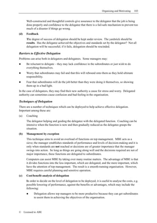 Organising and Motivating    103


        Well-constructed and thoughtful controls give assurance to the delegator that the job is being
        done properly and confidence to the delegatee that there is a fail-safe mechanism to prevent too
        much of a disaster if things go wrong.
(d)     Feedback
        The degree of success of delegation should be kept under review. The yardstick should be
        results. Has the delegatee achieved the objectives and standards set by the delegator? Not all
        delegation will be successful; if it fails, delegation should be rescinded.

Barriers to Effective Delegation
Problems can arise both in delegators and delegatees. Some managers may:
        Be reluctant to delegate – they may lack confidence in the subordinates or just wish to do
        everything themselves.
        Worry that subordinates may fail and that this will rebound onto them as they hold ultimate
        responsibility.
        Fear that subordinates will do the job better than they were doing it themselves, so showing
        them up in a bad light.
In the case of delegatees, they may find their new authority a cause for stress and worry. Delegated
authority can sometimes cause confusion and bad feeling in the organisation.

Techniques of Delegation
There are a number of techniques which can be deployed to help achieve effective delegation.
Important among these are:
(a)     Coaching
        The delegator helping and guiding the delegatee with the delegated function. Coaching can be
        intensive when the function is new and then gradually reduced as the delegatee grasps the
        situation.
(b)     Management by exception
        This technique aims to avoid an overload of functions on top management. MBE acts as a
        sieve; the manager establishes standards of performance and levels of decision-making and it is
        only when standards are not reached or decisions are of greater importance that the manager
        swings into action. So long as things are going along well and the decisions required are not of
        major importance, these functions are delegated to subordinates.
        Computers can assist MBE by taking over many routine matters. The advantage of MBE is that
        it divides functions into the less important, which are delegated, and the more important, which
        have the attention of top management. The result is a smooth-running organisation. However,
        MBE requires careful planning and sensitive operation.
(c)     Cost/benefit analysis of delegation
        In order to decide on the level of delegation to be deployed, it is useful to analyse the costs, e.g.
        possible lowering of performance, against the benefits or advantages, which may include the
        following:
              Delegation allows top managers to be more productive because they can get subordinates
              to assist them in achieving the objectives of the organisation.




©     Licensed to ABE
 