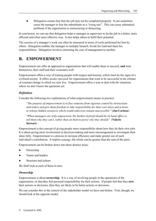 Organising and Motivating   105


             Delegation creates fear that the job may not be completed properly. It can sometimes
             cause the manager to fear the subordinate as a “rising star”. This can cause substantial
             problems if the organisation is restructuring or delayering.
In conclusion, we can say that delegation helps a manager or supervisor to do the job in a better, more
efficient and often more effective way. It also helps others to fulfil their potential.
The success of a manager’s work can often be measured in terms of work performed for him by
others. Delegation enables the manager to multiply himself, divide his load and share his
responsibilities. Delegation involves entrusting the care of management to another.


B. EMPOWERMENT
Empowerment can offer an approach to organisations that will enable them to succeed, and treat
themselves, their staff and their customers well.
Empowerment offers a way of treating people with respect and honesty, which must be the signs of a
civilised society. It offers modus operandi for organisations that want to be successful in the climate
of constant change in which we now live. Empowerment offers a way to deal with the situations
where we don’t know the questions yet.

Definition
Consider the following two explanations of what empowerment means in practice:
      “The purpose of empowerment is to free someone from rigorous control by instructions
      and orders and give them freedom to take responsibility for their own ideas and actions,
      to release hidden resources which would otherwise remain inaccessible.” (Jan Carlson)
      “When managers are truly empowered, the burden of proof should be on head office to
      tell them why they can’t, rather than on them to prove why they should.” (Valerie
      Stewart)
Empowerment is the concept of giving people more responsibility about how they do their own jobs.
It is about giving more involvement in decision-making and more encouragement to investigate their
ideas fully. Empowerment is a process to increase efficiency and make greater use of each
individual’s contribution. It implies synergy; the whole can be greater than the sum of the parts.
Empowerment can be broken down into three distinct areas:
      Ownership
      Teams and leaders
      Structure and culture
We shall look at each of these in turn.

Ownership
Empowerment is about ownership. It is a way of involving people in the operations of the
organisation, so that they feel personal responsibility for their actions. If people feel that they own
their actions or decisions, then they are likely to be better actions or decisions.
We can consider this in the context of the stakeholder model we have met before. First, though, we
should look at the opposite model.




©   Licensed to ABE
 