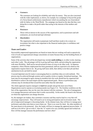 Organising and Motivating    107


             Customers
             The customers are looking for reliability and value for money. They are also concerned
             with the wider implications, as shown, for example, by a campaign to boycott the goods
             of a Swiss-based confectionery manufacturer which was pushing the use of powdered
             milk for babies in the Third World. The campaign was based on the idea that they were
             doing this to make a fat profit rather than acting in the interests of the mothers and
             babies.
             Pensioners
             Those with an interest in the success of the organisation, such as pensioners and sub-
             contractors, are involved and kept informed.
             Shareholders
             The organisation still needs to perpetuate itself and there needs to be a return on
             investment, but what is also important in the financial market place is confidence and
             positive image.

Teams and Leaders
Successfully empowered organisations are based on teams that are working well and co-operatively.
A lot of work on organisational change concentrates on teams because they are the building blocks of
organisations.
Some of the activities that will be developed may include multi-skilling or, in other words, learning
each other’s jobs. The advantages will be in giving staff more skills, and providing the organisation
with more flexibility. Staff can be moved around in times of crises to do other work. In Japanese
companies, where lifetime employment has been guaranteed, staff are expected to do whatever the
organisation requires them to do. By giving staff more skills, their ability to do their job and their
satisfaction levels can both be raised.
A second important area for teams is encouraging them to contribute ideas on work methods. This
process may be achieved through systems such as quality circles or regular, formalised meetings. The
team may be encouraged to agree among its members how the work should best be organised and
distributed to achieve the team targets and the organisational goals. Bonus or performance pay
schemes may be introduced that reward the team rather than the individual.
The whole approach requires managers to lead their people and get the most out of them.
Organisations need to operate as inverted pyramids (see Figure 5.3). The frontline workforce are the
face of the organisation; they are the ones who interact with the customers. The role of management
is to manage that process and ensure that it works successfully. In this model, the board is the fulcrum
on which the organisation can change direction.
So, the managers are leaders, they constitute a resource and they need to lead in a way that will
encourage empowerment. They will need to act in strong participation and involvement mode. The
job of empowered managers is becoming harder. In the slimmer team, they will have to manage poor
performers and either train them or move them out. There is no room for slack: the other members of
the team deserve to be protected. Also, the leader will have to manage the appraisal process better. If
staff are to be left to “get on with it”, then the “it” needs to be very carefully agreed and worked out.
How will the manager measure the performance and how often?




©   Licensed to ABE
 
