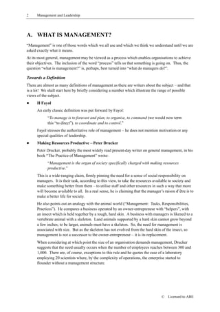 2     Management and Leadership




A. WHAT IS MANAGEMENT?
“Management” is one of those words which we all use and which we think we understand until we are
asked exactly what it means.
At its most general, management may be viewed as a process which enables organisations to achieve
their objectives. The inclusion of the word “process” tells us that something is going on. Thus, the
question “what is management?” is, perhaps, best turned into “what do managers do?”.

Towards a Definition
There are almost as many definitions of management as there are writers about the subject – and that
is a lot! We shall start here by briefly considering a number which illustrate the range of possible
views of the subject.
!     H Fayol
      An early classic definition was put forward by Fayol:
            “To manage is to forecast and plan, to organise, to command (we would now term
            this “to direct”), to coordinate and to control.”
      Fayol stresses the authoritative role of management – he does not mention motivation or any
      special qualities of leadership.
!     Making Resources Productive – Peter Drucker
      Peter Drucker, probably the most widely read present-day writer on general management, in his
      book “The Practice of Management” wrote:
            “Management is the organ of society specifically charged with making resources
            productive.”
      This is a wide-ranging claim, firmly pinning the need for a sense of social responsibility on
      managers. It is their task, according to this view, to take the resources available to society and
      make something better from them – to utilise staff and other resources in such a way that more
      will become available to all. In a real sense, he is claiming that the manager’s raison d’être is to
      make a better life for society.
      He also points out an analogy with the animal world (“Management: Tasks, Responsibilities,
      Practices”). He compares a business operated by an owner-entrepreneur with “helpers”, with
      an insect which is held together by a tough, hard skin. A business with managers is likened to a
      vertebrate animal with a skeleton. Land animals supported by a hard skin cannot grow beyond
      a few inches; to be larger, animals must have a skeleton. So, the need for management is
      associated with size. But as the skeleton has not evolved from the hard skin of the insect, so
      management is not a successor to the owner-entrepreneur – it is its replacement.
      When considering at which point the size of an organisation demands management, Drucker
      suggests that the need usually occurs when the number of employees reaches between 300 and
      1,000. There are, of course, exceptions to this rule and he quotes the case of a laboratory
      employing 20 scientists where, by the complexity of operations, the enterprise started to
      flounder without a management structure.




                                                                                     ©   Licensed to ABE
 