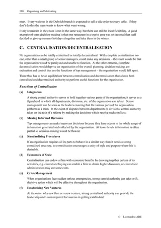 110   Organising and Motivating


meet. Every waitress in the Dulwich branch is expected to sell a side order to every table. If they
don’t do this the team wants to know what went wrong.
Every restaurant in the chain is run in the same way, but there can still be local flexibility. A good
example of team decision-making is that one restaurant in a tourist area was so seasonal that staff
decided to give up summer holidays altogether and take them in the winter.


C. CENTRALISATION/DECENTRALISATION
No organisation can be totally centralised or totally decentralised. With complete centralisation no-
one, other than a small group of senior managers, could make any decisions – the result would be that
the organisation would be paralysed and unable to function. At the other extreme, complete
decentralisation would deprive an organisation of the overall planning, decision-making, co-
ordination and control that are the functions of top management – the organisation would fall apart.
There thus has to be an equilibrium between centralisation and decentralisation that allows both
centralised and decentralised authority to perform useful functions for the organisation.

Functions of Centralisation
(a)   Integration
      A strong central authority serves to hold together various parts of the organisation; it serves as a
      figurehead to which all departments, divisions, etc. of the organisation can relate. Senior
      management can be seen as the leaders ensuring that the various parts of the organisation
      perform as a team. In the event of disputes between departments or divisions, central authority
      takes on the role of a referee by making the decisions which resolve such conflicts.
(b)   Making Informed Decisions
      Top management can make important decisions because they have access to the whole range of
      information generated and collected by the organisation. At lower levels information is often
      partial so decision-making would be flawed.
(c)   Standardising Procedures
      If an organisation requires all its parts to behave in a similar way then it needs a strong
      centralised structure, so centralisation encourages a unity of style and purpose when this is
      desirable.
(d)   Economies of Scale
      Centralisation can endow a firm with economic benefits by drawing together certain of its
      activities, e.g. centralised buying can enable a firm to obtain higher discounts, or centralised
      administration may cut some costs.
(e)   Crisis Management
      When organisations face sudden serious emergencies, strong central authority can take swift,
      decisive action which will be effective throughout the organisation.
(f)   Establishing New Ventures
      At the outset of a new firm or a new venture, strong centralised authority can provide the
      leadership and vision required for success in getting established.




                                                                                     ©    Licensed to ABE
 