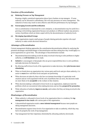 Organising and Motivating   111


Functions of Decentralisation
(a)     Reducing Pressure on Top Management
        Running a highly centralised organisation places heavy burdens on top managers. If some
        authority can be allocated to subordinates, this will ease pressures on senior management. The
        reduction of stress may result in more effective and efficient performances by top managers.
(b)     Encouraging Growth and Diversification
        Just as centralisation is functional for a new enterprise, so decentralisation may be useful for a
        growing or diversifying organisation because new products or different markets may present a
        variety of problems which are better coped with by the decentralisation of authority levels.
(c)     Developing Specialised Groups
        Some organisations require small groups of people sharing particular expertise who need
        authority to make certain decisions themselves.

Advantages of Decentralisation
Current management thinking approaches the centralisation/decentralisation debate by analysing the
potential advantages and disadvantages of decentralisation and then asking how they would apply to a
given organisation at a given time. The advantages of decentralisation include:
        Decentralised decision-making avoids the delay involved in having to refer problems to higher
        authority, so swift decisions can be made.
        Initiative is encouraged, in that people who are given responsibilities have to solve problems
        and make decisions for themselves.
        By allowing staff at lower levels of the organisation to make decisions, their jobs become more
        stimulating.
        When we break down an organisation into various parts and levels and give them authority, it is
        easier to assess how well these levels and parts are performing.
        When decisions are taken by those who have an intimate knowledge of a particular work
        situation and are well acquainted with the sorts of problems that can arise, the decisions made
        are more likely to be acceptable to the workers in that situation.
        When decision-making is allocated to lower levels in an organisation, employees learn the
        problems which are encountered when making decisions and are thus prepared for promotion.
        Wider allocation of authority improves morale, and workers feel they are being involved in the
        organisation.

Disadvantages of Decentralisation
        When authority is allocated to lower levels of an organisation there is a tendency for top
        management to lose touch with various parts of the organisation.
        A decentralised organisation needs a more talented management because more people are
        taking management decisions.
        Decentralisation requires lower levels of an organisation to take on authority, which they may
        feel to be properly the work of top management.
        Top management feel their importance diminished by allocating authority downwards.




©     Licensed to ABE
 