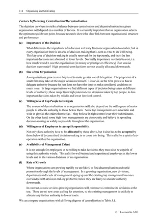 112   Organising and Motivating


Factors Influencing Centralisation/Decentralisation
The decision on where to strike a balance between centralisation and decentralisation in a given
organisation will depend on a number of factors. It is crucially important that an organisation selects
the optimum equilibrium point, because research shows the clear link between organisational structure
and performance.
(a)   Importance of the Decision
      What determines the importance of a decision will vary from one organisation to another, but in
      every organisation there is an area of decision-making that is seen as vital to its well-being.
      This key area of decision-making is usually reserved for the top people, and only the less
      important decisions are allocated to lower levels. Normally importance is related to cost, i.e.
      how much would it cost the organisation (in money or prestige or efficiency) if an unwise
      decision were made? High potential-cost decisions are not usually allocated downwards.
(b)   Size of the Organisation
      As organisations grow in size they tend to make greater use of delegation. The proprietor of a
      small firm may take all the major decisions himself. However, as the firm grows he has to
      delegate authority because he just does not have the time to make considered decisions on
      every issue. In large organisations we find different types of decision being taken at different
      levels of authority; these range from high potential-cost decisions taken by top people, to less
      important decisions taken by middle and lower levels of control.
(c)   Willingness of Top People to Delegate
      The amount of decentralisation in an organisation will also depend on the willingness of senior
      people to allocate authority to those below them. Some top managements are autocratic and
      wish to give all the orders themselves – they believe in tight control over their subordinates.
      On the other hand, some high level managements are democratic and believe in spreading
      decision-making as widely as possible throughout the organisation.
(d)   Willingness of Employees to Accept Responsibility
      Not only does authority have to be allocated by those above, but it also has to be accepted by
      those below if decentralised decision-making is to come into being. This calls for a spirit of co-
      operation within the organisation.
(e)   Availability of Management Talent
      It is not enough for employees to be willing to take decisions; they must also be capable of
      using this authority wisely. This calls for well-trained and experienced employees at the lower
      levels and in the various divisions of an organisation.
(f)   Rate of Growth
      Where organisations are growing rapidly we are likely to find decentralisation and rapid
      promotion through the levels of management. In a growing organisation, new divisions,
      departments and levels of management spring up and the existing top management becomes
      overloaded with decision-making problems; hence they are likely to allocate authority
      downwards.
      In contrast, a static or slow-growing organisation will continue to centralise its decisions at the
      top. There are no new areas calling for attention, so the existing management is unlikely to
      allocate any further authority to lower levels.
We can compare organisations with differing degrees of centralisation in Table 5.1.


                                                                                     ©   Licensed to ABE
 