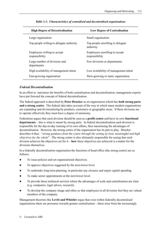 Organising and Motivating     113


             Table 1.1: Characteristics of centralised and decentralised organisations

          High Degree of Decentralisation                    Low Degree of Centralisation

        Large organisation                                Small organisation
        Top people willing to delegate authority          Top people unwilling to delegate
                                                          authority
        Employees willing to accept                       Employees unwilling to accept
        responsibility                                    responsibility
        Large number of divisions and                     Few divisions or departments
        departments
        High availability of management talent            Low availability of management talent
        Fast-growing organisation                         Slow-growing or static organisation


Federal Decentralisation
In an effort to maximise the benefits of both centralisation and decentralisation, management experts
have put forward the concept of federal decentralisation.
The federal approach is described by Peter Drucker as an organisation which has both strong parts
and a strong centre. The federal idea takes account of the way in which many modern organisations
are expanding and divisionalising by products, customers or geographic areas. If these divisions are
to operate effectively they must have a degree of autonomy.
Federalism argues that each division should be seen as a profit centre and have its own functional
departments – this is what is meant by strong parts. In federal decentralisation each division is
responsible for the day-to-day running of its own affairs, thus maximising the advantages of
decentralisation. However, the strong centre of the organisation has its part to play. Drucker
describes it thus: “strong guidance from the centre through the setting of clear, meaningful and high
objectives for the whole”. The strong centre is also ultimately responsible for seeing that each
division achieves the objectives set for it – how these objectives are achieved is a matter for the
divisions themselves.
In a federally decentralisation organisation the functions of head office (the strong centre) are as
follows:
      To issue policies and set organisational objectives.
      To approve objectives suggested by the next-lower level.
      To undertake long-term planning, in particular any closures and major capital spending.
      To make senior appointments at the next-lower level.
      To provide those technical services where the advantages of scale and centralisation are clear
      (e.g. computers, legal advice, research).
      To develop the company image and ethos so that employees in all divisions feel they are valued
      members of the company.
Management theorists like Levitt and Whistler argue that even within federally decentralised
organisations there are pressures towards greater centralisation – these arise from the increasingly



©   Licensed to ABE
 