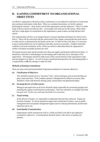 116   Organising and Motivating



D. GAINING COMMITMENT TO ORGANISATIONAL
   OBJECTIVES
An effective organisation will always seek to synchronise its own objectives with those of work teams
and constituent individuals within them. When we considered motivation, we briefly explored
psychological contracts – those factors which bind organisations and the employees. There is a whole
range of factors which can influence this – some people will work just for the money, whilst others
may have a high degree of commitment to the organisation’s goals as these can help advance their
careers.
The corporate plan will have as an integral feature a mission statement and objectives which evolve
from it. These will be concerned with the achievement of key targets, ensuring that the profit motive
(or other motive as determined by the board) can be met. In order for this to be done, it is necessary
to get as much productivity out of employees and other resources as possible. A highly committed
workforce will assist immensely in this, whilst one which is ambivalent about the organisation’s
welfare will almost invariably perform less well.
The human resource plan should consider more than just supply and demand conditions for labour. It
should have built into it methodologies for developing staff so that they feel a valued part of the
organisation. All managers should be made aware of this crucial element of the organisation’s plan
and encouraged to act upon it. As well as being a centralised and specialist role, developing people is
a responsibility of all who manage or supervise staff.

Methods of Gaining Commitment
There are many tried and tested methods of gaining commitment to corporate objectives:
(a)   Clarification of Objectives
      This should be carried out on a “top down” basis. Some techniques such as team briefing can
      play a major part here. If the company operates a Management by Objectives system, there
      should be a direct link between strategic goals, tactical plans and operational targets.
(b)   On-going Review of Achievements
      Managers and supervisors at all levels should be made responsible for monitoring progress and
      matching this against overall business performance. The focus should be on strengths and what
      has gone well. In this way, each team can build on its successes.
(c)   Target Setting
      In the absence of targets, it is impossible to understand what has been achieved. Targets are
      therefore essential. As well as production targets there should also be others, such as quality
      management and even people management targets (such as reducing absenteeism, professional
      education and so on).
(d)   Good Quality Communication
      Organisations which communicate well as a whole are likely to be able to get employees
      committed to objectives. Communication should be direct, with a focus on quality, not
      quantity.




                                                                                   ©   Licensed to ABE
 