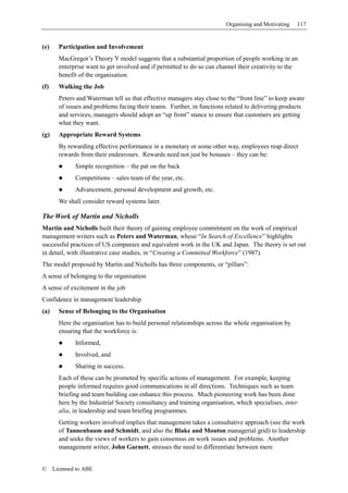 Organising and Motivating   117


(e)     Participation and Involvement
        MacGregor’s Theory Y model suggests that a substantial proportion of people working in an
        enterprise want to get involved and if permitted to do so can channel their creativity to the
        benefit of the organisation.
(f)     Walking the Job
        Peters and Waterman tell us that effective managers stay close to the “front line” to keep aware
        of issues and problems facing their teams. Further, in functions related to delivering products
        and services, managers should adopt an “up front” stance to ensure that customers are getting
        what they want.
(g)     Appropriate Reward Systems
        By rewarding effective performance in a monetary or some other way, employees reap direct
        rewards from their endeavours. Rewards need not just be bonuses – they can be:
              Simple recognition – the pat on the back
              Competitions – sales team of the year, etc.
              Advancement, personal development and growth, etc.
        We shall consider reward systems later.

The Work of Martin and Nicholls
Martin and Nicholls built their theory of gaining employee commitment on the work of empirical
management writers such as Peters and Waterman, whose “In Search of Excellence” highlights
successful practices of US companies and equivalent work in the UK and Japan. The theory is set out
in detail, with illustrative case studies, in “Creating a Committed Workforce” (1987).
The model proposed by Martin and Nicholls has three components, or “pillars”:
A sense of belonging to the organisation
A sense of excitement in the job
Confidence in management leadership
(a)     Sense of Belonging to the Organisation
        Here the organisation has to build personal relationships across the whole organisation by
        ensuring that the workforce is:
              Informed,
              Involved, and
              Sharing in success.
        Each of these can be promoted by specific actions of management. For example, keeping
        people informed requires good communications in all directions. Techniques such as team
        briefing and team building can enhance this process. Much pioneering work has been done
        here by the Industrial Society consultancy and training organisation, which specialises, inter
        alia, in leadership and team briefing programmes.
        Getting workers involved implies that management takes a consultative approach (see the work
        of Tannenbaum and Schmidt, and also the Blake and Mouton managerial grid) to leadership
        and seeks the views of workers to gain consensus on work issues and problems. Another
        management writer, John Garnett, stresses the need to differentiate between mere


©     Licensed to ABE
 