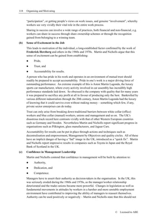 118   Organising and Motivating


      “participation”, or getting people’s views on work issues, and genuine “involvement”, whereby
      workers see very vividly their vital role in the entire work process.
      Sharing in success can involve a wide range of practices, both financial and non-financial, e.g.
      workers can share in success through share ownership schemes or through the recognition
      gained from belonging to a winning team.
(b)   Sense of Excitement in the Job
      This leads to motivation of the individual, a long-established factor confirmed by the work of
      Frederick Herzberg and others in the 1960s and 1970s. Martin and Nicholls argue that this
      sense of excitement can be gained from establishing:
            Pride,
            Trust, and
            Accountability for results.
      A person who has pride in his work and operates in an environment of mutual trust should
      readily be prepared to accept accountability. Pride in one’s work is a major driving force of
      outstanding performance. An extreme example of this is Aston Martin Lagonda, the luxury
      sports car manufacturer, where every activity involved in car assembly has incredibly high
      performance standards laid down. So obsessed is the company with quality that for many years
      it was prepared to sacrifice any profit at all in favour of producing only the best. Bankrolled by
      various different industrialists through the 20th century, Aston Martin Lagonda had the luxury
      of knowing that it could survive even without making money – something which few, if any,
      private sector enterprises can do today.
      Trust can only arise from breaking down traditional barriers between white collar (office)
      workers and blue collar (manual) workers, unions and management and so on. The UK’s
      disastrous track record here contrasts vividly with that of other Western European countries
      such as Germany and Sweden. Nevertheless Martin and Nicholls report significant progress in
      organisations such as Pilkington, glass manufacturers, and Jaguar Cars.
      Accountability for results can be put in place through actions and techniques such as
      decentralisation and empowerment, Management by Objectives and quality circles. All of these
      have an implicit danger of having a “fad” image in the UK, introduced as a “quick fix”. Martin
      and Nicholls report impressive results in companies such as Toyota in Japan and the Royal
      Bank of Scotland in the UK.
(c)   Confidence in Management Leadership
      Martin and Nicholls contend that confidence in management will be built by attention to:
            Authority,
            Dedication, and
            Competence.
      Managers have to assert their authority as decision-takers in the organisation. In the UK, this
      was seriously eroded during the 1960s and 1970s, as the manager/worker relationship
      deteriorated and the trades unions became more powerful. Changes in legislation as well as
      fundamental movements in attitudes by workers in a harsher and more unstable employment
      environment have contributed to improving the ability of managers to reassert themselves.
      Authority can be used positively or negatively – Martin and Nicholls state that this should not




                                                                                    ©   Licensed to ABE
 