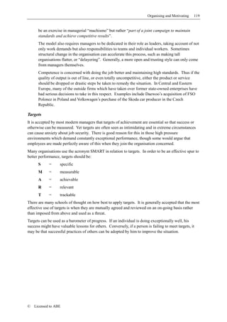 Organising and Motivating   119


      be an exercise in managerial “machismo” but rather “part of a joint campaign to maintain
      standards and achieve competitive results”.
      The model also requires managers to be dedicated in their role as leaders, taking account of not
      only work demands but also responsibilities to teams and individual workers. Sometimes
      structural change in the organisation can accelerate this process, such as making tall
      organisations flatter, or “delayering”. Generally, a more open and trusting style can only come
      from managers themselves.
      Competence is concerned with doing the job better and maintaining high standards. Thus if the
      quality of output is out of line, or even totally uncompetitive, either the product or service
      should be dropped or drastic steps be taken to remedy the situation. In Central and Eastern
      Europe, many of the outside firms which have taken over former state-owned enterprises have
      had serious decisions to take in this respect. Examples include Daewoo’s acquisition of FSO
      Polonez in Poland and Volkswagen’s purchase of the Skoda car producer in the Czech
      Republic.

Targets
It is accepted by most modern managers that targets of achievement are essential so that success or
otherwise can be measured. Yet targets are often seen as intimidating and in extreme circumstances
can cause anxiety about job security. There is good reason for this in those high pressure
environments which demand constantly exceptional performance, though some would argue that
employees are made perfectly aware of this when they join the organisation concerned.
Many organisations use the acronym SMART in relation to targets. In order to be an effective spur to
better performance, targets should be:
      S      =     specific
      M      =     measurable
      A      =     achievable
      R      =     relevant
      T      =     trackable
There are many schools of thought on how best to apply targets. It is generally accepted that the most
effective use of targets is when they are mutually agreed and reviewed on an on-going basis rather
than imposed from above and used as a threat.
Targets can be used as a barometer of progress. If an individual is doing exceptionally well, his
success might have valuable lessons for others. Conversely, if a person is failing to meet targets, it
may be that successful practices of others can be adopted by him to improve the situation.




©   Licensed to ABE
 