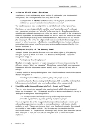 Management and Leadership        3


!     Artistic and Scientific Aspects – John Marsh
      John Marsh, a former director of the British Institute of Management (now the Institute of
      Management), was claiming much the same thing when he said:
            “Management is an art and a science concerned with the proper, systematic and
            profitable use of resources in all sections of a nation’s economy”.
      The use of resources to make a vast profit for an individual would not be a “proper” use.
      Marsh raises an interesting point by his use of the words “an art and a science”. Although
      many management techniques are “scientific” in the sense that they depend on quantification
      and objectivity, and much of management writing and research is scientific in that it depends on
      controlled experiments and measurement, there is still much of the art left. There are still many
      fields, and some might say they are the most important fields, where hunch, flair and intuition
      play a major part. This is why it is not possible to teach an individual to be a manager; he/she
      can only be helped to develop – to build on the potential that he/she has. In other words, you
      can teach people to manage better, but you cannot give them a basic managerial ability if they
      have not already got it.
!     Deciding and Delegating – R Falk, Rosemary Stewart
      A simpler, perhaps more practical definition, which has been accepted by most practising
      managers, is given by R Falk in his book “The Business of Management”. He defined
      management simply as:
            “Getting things done through people”.
      Here he is stressing the importance of people-management at the same time as stressing the
      difference between “doing” and “managing”. The technical content of a job is not managerial.
      For example, when the maintenance manager actually repairs a machine, he is not being a
      manager.
      Rosemary Stewart in “Reality of Management” adds a further dimension to this definition when
      she says management is:
            “Deciding what should be done, and then getting other people to do it”.
      As we shall see later, the decision-making facet of managerial life is one of the most important.
      Indeed, many writers feel that it is the most fundamental part of the manager’s task.
!     Establishing an Environment Conducive to Work – Koontz and O’Donnell
      There is a more sophisticated approach to the question, though, which offers an important
      insight into the manager’s role. This approach is typified by Koontz and O’Donnell, who say in
      “Principles of Management” that management is:
            “The accomplishment of desired objectives by establishing an environment
            favourable to performance by people operating in organised groups”.
      This is an important idea in that it suggests that management’s main objective is not to give
      orders and chase people about, but rather to create and maintain a work situation which is
      conducive to work. They do not, of course, simply mean the physical setting for the work and
      the provision of good working methods. They are concerned with providing the right
      motivational climate. In a very real sense, the manager is not only the boss, but also the servant
      of his employees. A large part of his job is to arrange the work to suit the needs of his
      employees.




©   Licensed to ABE
 