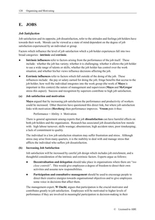 120   Organising and Motivating




E. JOBS

Job Satisfaction
Job satisfaction and its opposite, job dissatisfaction, refer to the attitudes and feelings job holders have
towards their work. Morale can be viewed as a state of mind dependent on the degree of job
satisfaction experienced by an individual or group.
Factors which influence the level of job satisfaction which a job holder experiences fall into two
broad categories: intrinsic and extrinsic.
      Intrinsic influences refer to factors arising from the performance of the job itself. These
      include: whether the job has variety; whether it is challenging; whether it allows the job holder
      to use a wide range of talents or skills; whether the job holder has control over the work
      situation; and whether his/her views influence decisions affecting the job.
      Extrinsic influences refer to factors which fall outside of the doing of the job. These
      influences include: the pay or salary earned for doing the job; fringe benefits that accrue to the
      job holder; how well the individual integrates into the work group (the work of Mayo is
      important in this context) the nature of management and supervision (Mayo and McGregor
      stress this aspect). Success and recognition by superiors contribute to high job satisfaction.
(a)   Job satisfaction and motivation
      Mayo argued that by increasing job satisfaction the performance and productivity of workers
      could be increased. Other theorists have questioned this direct link, but where job satisfaction
      links with motivation (Herzberg) then performance improves. Vroom puts it thus:
             Performance = Ability × Motivation
      There is general agreement among experts that job dissatisfaction can have harmful effects on
      both job holders and the organisation. Research has associated job dissatisfaction/low morale
      with: high labour turnover; skills wastage; absenteeism; high accident rates; poor timekeeping;
      a lack of commitment to quality.
      The individual in a low job satisfaction situation may suffer frustration and stress. Although
      stress may arise from many quarters, it is the inability to deal with and manage stress that
      afflicts the individual who suffers job dissatisfaction.
(b)   Increasing Job Satisfaction
      Job satisfaction will be increased by careful job design which includes job enrichment, and a
      thoughtful consideration of the intrinsic and extrinsic factors. Experts argue as follows:
             Decentralisation and delegation should take place in organisations where there are “too
             close controls”. This would give employees a degree of freedom to direct their own
             activities and assume new responsibilities.
             Participation and consultative management should be used to encourage people to
             direct their creative energies towards organisational objectives and to give employees
             some voice in decisions that affect them.
      The management expert, W Ouchi, argues that participation is the crucial motivator and
      contributes greatly to job satisfaction. Employees will be motivated to higher levels of
      performance if they are involved in meaningful participation in decision-making in their




                                                                                       ©   Licensed to ABE
 